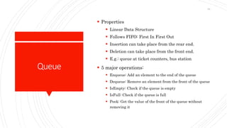Queue
 Properties
 Linear Data Structure
 Follows FIFO: First In First Out
 Insertion can take place from the rear end.
 Deletion can take place from the front end.
 E.g.: queue at ticket counters, bus station
 5 major operations:
 Enqueue: Add an element to the end of the queue
 Dequeue: Remove an element from the front of the queue
 IsEmpty: Check if the queue is empty
 IsFull: Check if the queue is full
 Peek: Get the value of the front of the queue without
removing it
84
 