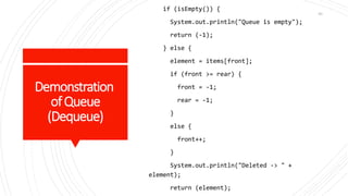 Demonstration
ofQueue
(Dequeue)
if (isEmpty()) {
System.out.println("Queue is empty");
return (-1);
} else {
element = items[front];
if (front >= rear) {
front = -1;
rear = -1;
}
else {
front++;
}
System.out.println("Deleted -> " +
element);
return (element);
90
 