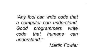 “Any fool can write code that
a computer can understand.
Good programmers write
code that humans can
understand.”
Martin Fowler
1
 