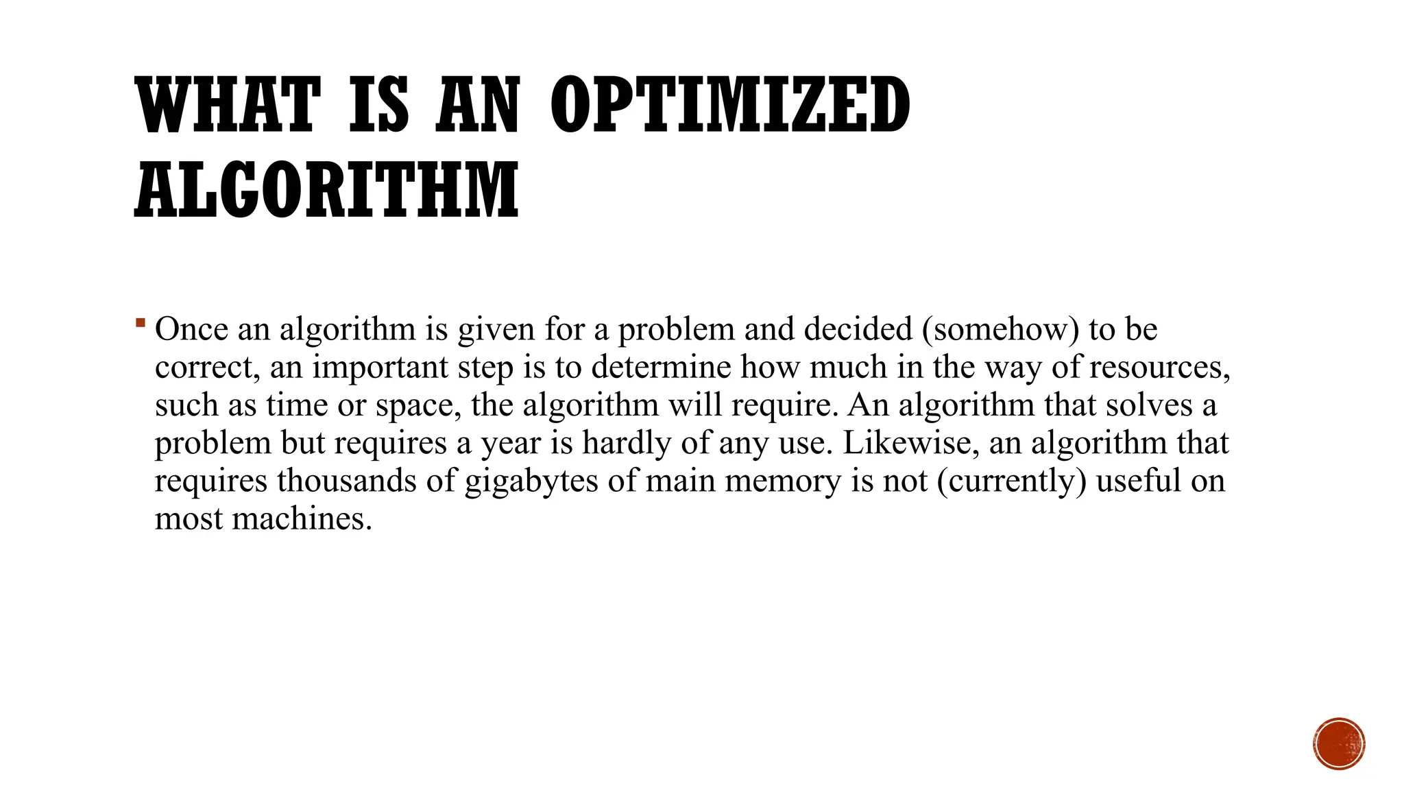 WHAT IS AN OPTIMIZED
ALGORITHM
 Once an algorithm is given for a problem and decided (somehow) to be
correct, an important step is to determine how much in the way of resources,
such as time or space, the algorithm will require. An algorithm that solves a
problem but requires a year is hardly of any use. Likewise, an algorithm that
requires thousands of gigabytes of main memory is not (currently) useful on
most machines.
 