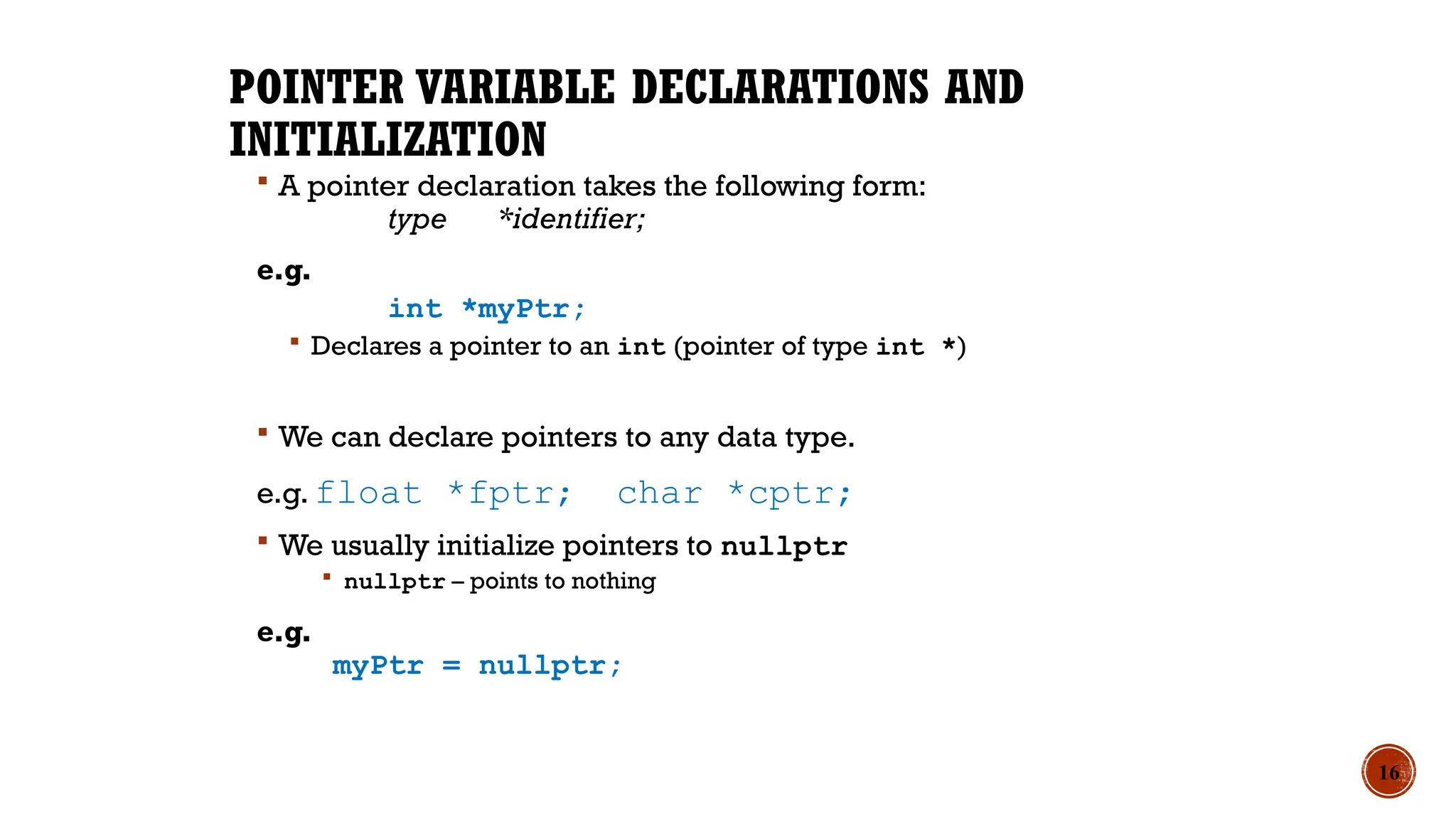 POINTER VARIABLE DECLARATIONS AND
INITIALIZATION
 A pointer declaration takes the following form:
type *identifier;
e.g.
int *myPtr;
 Declares a pointer to an int (pointer of type int *)
 We can declare pointers to any data type.
e.g. float *fptr; char *cptr;
 We usually initialize pointers to nullptr
 nullptr – points to nothing
e.g.
myPtr = nullptr;
16
 