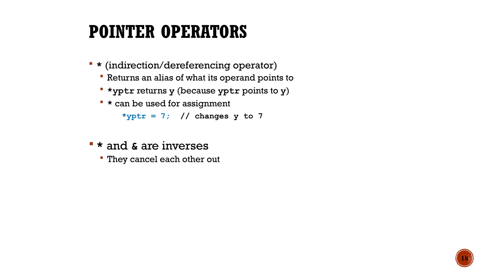 POINTER OPERATORS
 * (indirection/dereferencing operator)
 Returns an alias of what its operand points to
 *yptr returns y (because yptr points to y)
 * can be used for assignment
*yptr = 7; // changes y to 7
 * and & are inverses
 They cancel each other out
18
 
