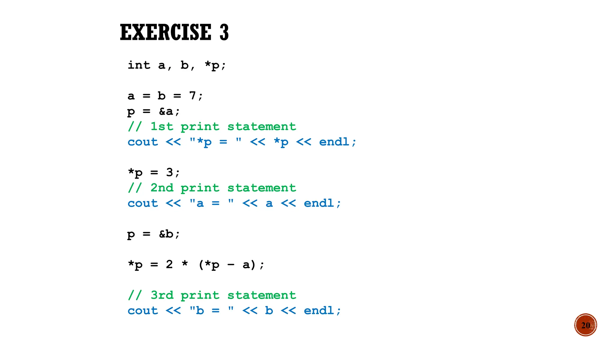 20
EXERCISE 3
int a, b, *p;
a = b = 7;
p = &a;
// 1st print statement
cout << "*p = " << *p << endl;
*p = 3;
// 2nd print statement
cout << "a = " << a << endl;
p = &b;
*p = 2 * (*p – a);
// 3rd print statement
cout << "b = " << b << endl;
 