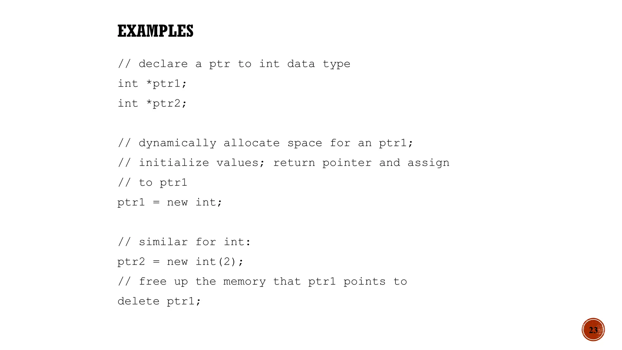 EXAMPLES
// declare a ptr to int data type
int *ptr1;
int *ptr2;
// dynamically allocate space for an ptr1;
// initialize values; return pointer and assign
// to ptr1
ptr1 = new int;
// similar for int:
ptr2 = new int(2);
// free up the memory that ptr1 points to
delete ptr1;
23
 