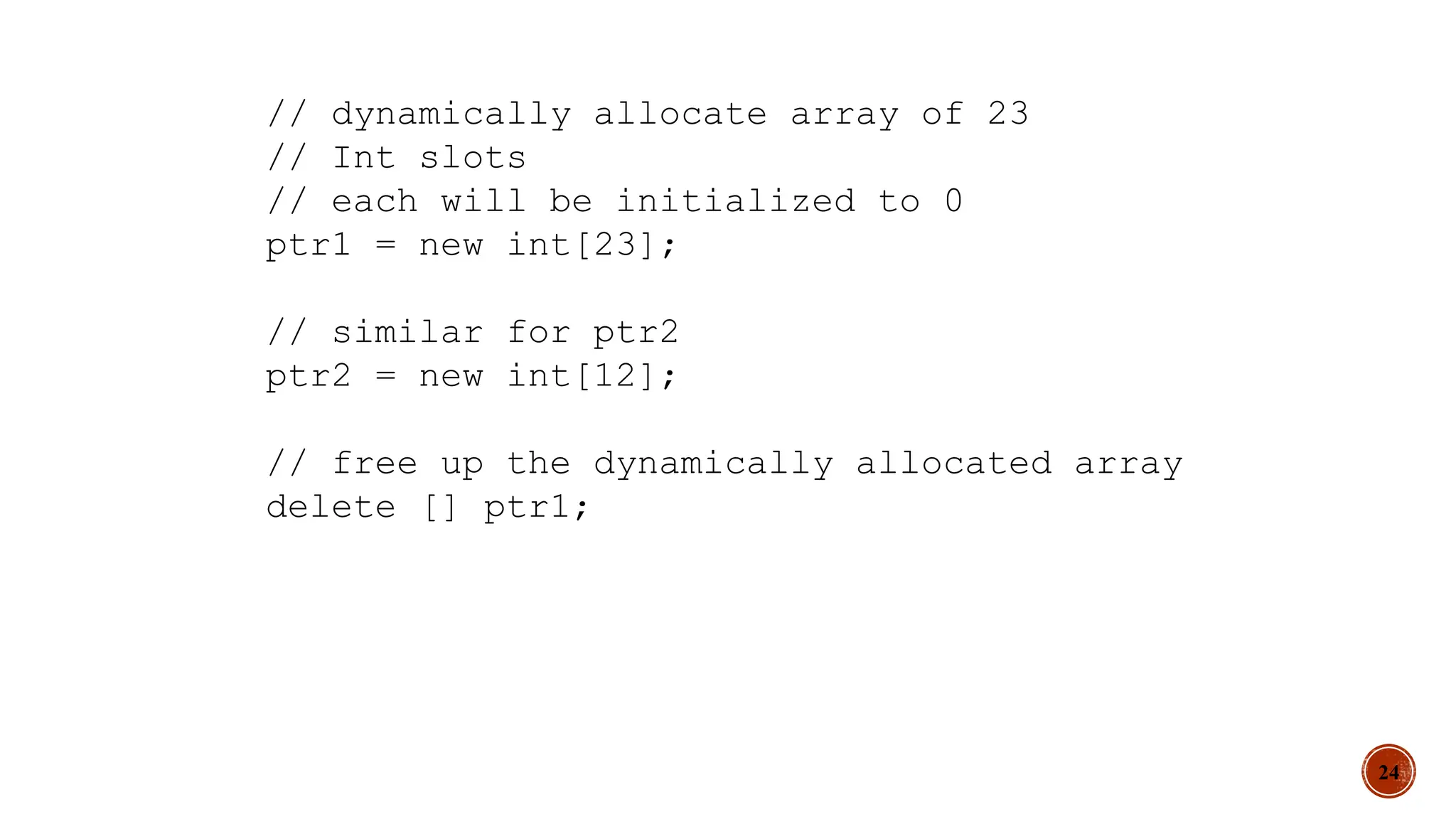 24
// dynamically allocate array of 23
// Int slots
// each will be initialized to 0
ptr1 = new int[23];
// similar for ptr2
ptr2 = new int[12];
// free up the dynamically allocated array
delete [] ptr1;
 