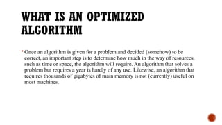 WHAT IS AN OPTIMIZED
ALGORITHM
 Once an algorithm is given for a problem and decided (somehow) to be
correct, an important step is to determine how much in the way of resources,
such as time or space, the algorithm will require. An algorithm that solves a
problem but requires a year is hardly of any use. Likewise, an algorithm that
requires thousands of gigabytes of main memory is not (currently) useful on
most machines.
 