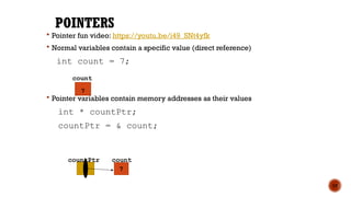 POINTERS
 Pointer fun video: https://youtu.be/i49_SNt4yfk
 Normal variables contain a specific value (direct reference)
int count = 7;
 Pointer variables contain memory addresses as their values
int * countPtr;
countPtr = & count;
15
count
7
count
7
countPtr
 
