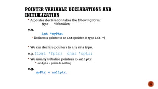 POINTER VARIABLE DECLARATIONS AND
INITIALIZATION
 A pointer declaration takes the following form:
type *identifier;
e.g.
int *myPtr;
 Declares a pointer to an int (pointer of type int *)
 We can declare pointers to any data type.
e.g. float *fptr; char *cptr;
 We usually initialize pointers to nullptr
 nullptr – points to nothing
e.g.
myPtr = nullptr;
16
 