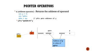 POINTER OPERATORS
 & (address operator) - Returns the address of operand
int y = 5;
int *yPtr;
yPtr = &y; // yPtr gets address of y
 yPtr “points to” y
17
yPtr
y
5
yptr
500000 600000
y
600000 5
Address of y
is value of
yptr
 