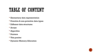 TABLE OF CONTENT
 Elementary data representation
 Primitive & non-primitive data types
 Different data structures
 Arrays
 Algorithm
 Pointers
 This poniter
 Dynamic Memory Allocation
 