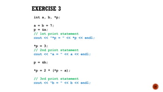 20
EXERCISE 3
int a, b, *p;
a = b = 7;
p = &a;
// 1st print statement
cout << "*p = " << *p << endl;
*p = 3;
// 2nd print statement
cout << "a = " << a << endl;
p = &b;
*p = 2 * (*p – a);
// 3rd print statement
cout << "b = " << b << endl;
 
