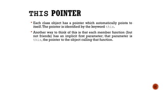 THIS POINTER
 Each class object has a pointer which automatically points to
itself.The pointer is identified by the keyword this.
 Another way to think of this is that each member function (but
not friends) has an implicit first parameter; that parameter is
this, the pointer to the object calling that function.
21
 