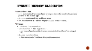 DYNAMIC MEMORY ALLOCATION
 new and delete
– new - automatically creates object of proper size, calls constructor, returns
pointer of the correct type
– delete - destroys object and frees space
 You can use them in a similar way to malloc and free in C.
 Syntax:
– TypeName *typeNamePtr;
– typeNamePtr = new TypeName;
– new creates TypeName object, returns pointer (which typeNamePtr is set equal
to)
– delete typeNamePtr;
– Calls destructor for TypeName object and frees memory
22
 
