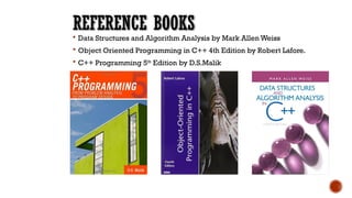 REFERENCE BOOKS
 Data Structures and Algorithm Analysis by Mark Allen Weiss
 Object Oriented Programming in C++ 4th Edition by Robert Lafore.
 C++ Programming 5th
Edition by D.S.Malik
 