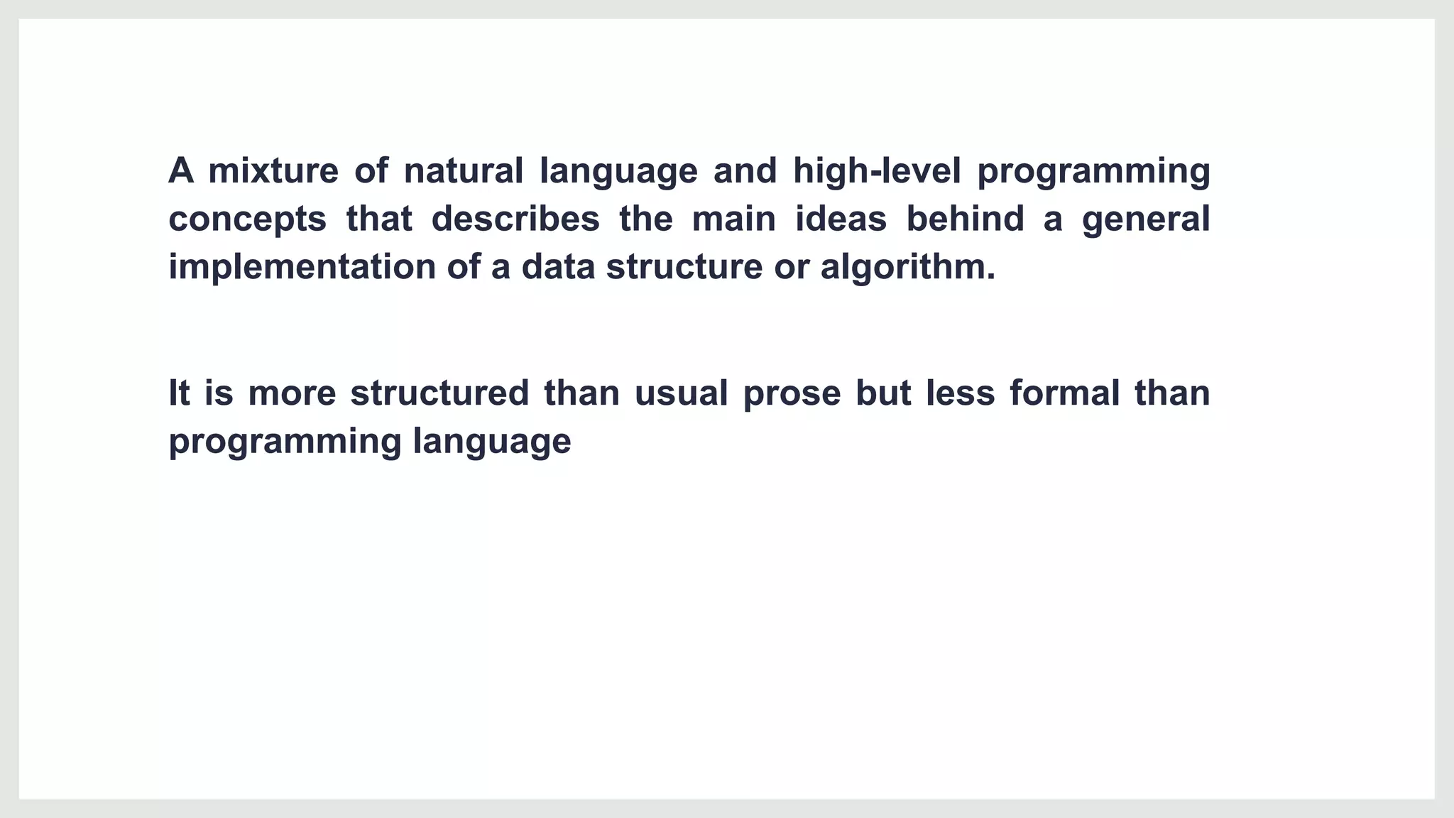 A mixture of natural language and high-level programming
concepts that describes the main ideas behind a general
implementation of a data structure or algorithm.
It is more structured than usual prose but less formal than
programming language
 