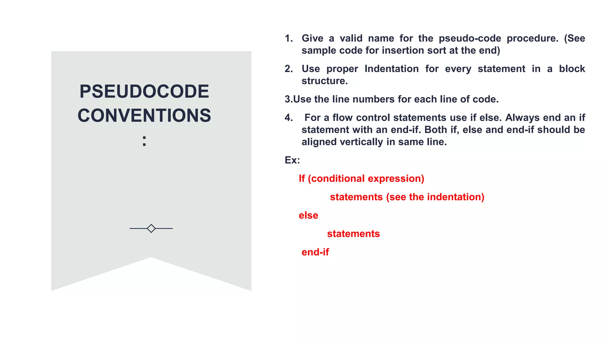 PSEUDOCODE
CONVENTIONS
:
1. Give a valid name for the pseudo-code procedure. (See
sample code for insertion sort at the end)
2. Use proper Indentation for every statement in a block
structure.
3.Use the line numbers for each line of code.
4. For a flow control statements use if else. Always end an if
statement with an end-if. Both if, else and end-if should be
aligned vertically in same line.
Ex:
If (conditional expression)
statements (see the indentation)
else
statements
end-if
 