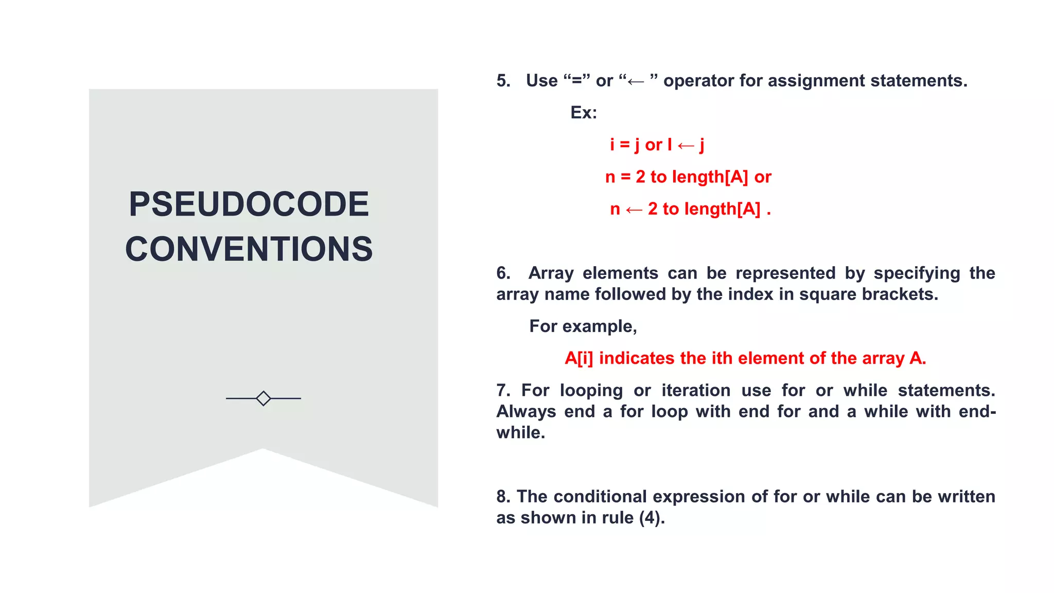 5. Use “=” or “← ” operator for assignment statements.
Ex:
i = j or I ← j
n = 2 to length[A] or
n ← 2 to length[A] .
6. Array elements can be represented by specifying the
array name followed by the index in square brackets.
For example,
A[i] indicates the ith element of the array A.
7. For looping or iteration use for or while statements.
Always end a for loop with end for and a while with end-
while.
8. The conditional expression of for or while can be written
as shown in rule (4).
PSEUDOCODE
CONVENTIONS
 