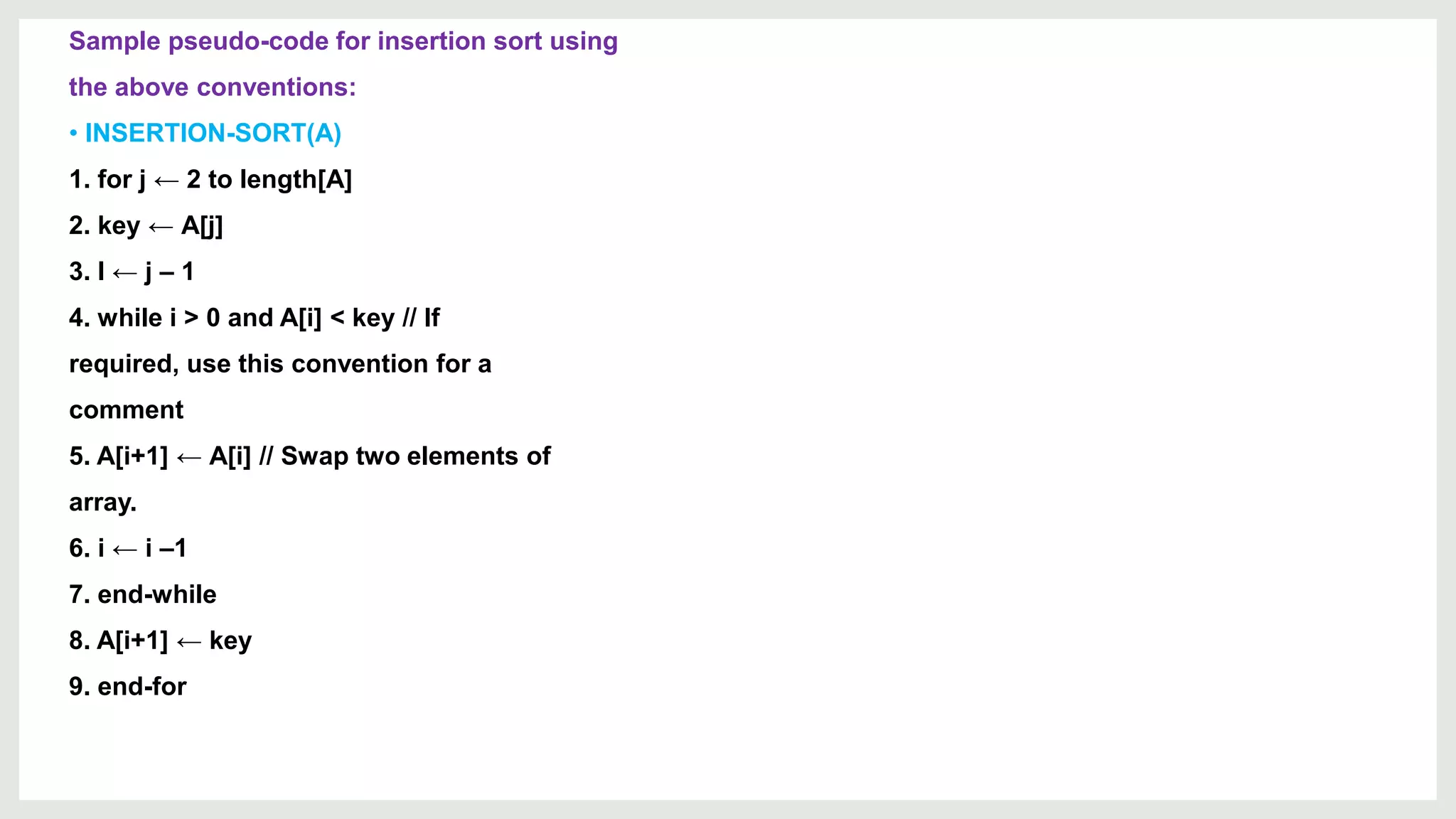 Sample pseudo-code for insertion sort using
the above conventions:
• INSERTION-SORT(A)
1. for j ← 2 to length[A]
2. key ← A[j]
3. I ← j – 1
4. while i > 0 and A[i] < key // If
required, use this convention for a
comment
5. A[i+1] ← A[i] // Swap two elements of
array.
6. i ← i –1
7. end-while
8. A[i+1] ← key
9. end-for
 