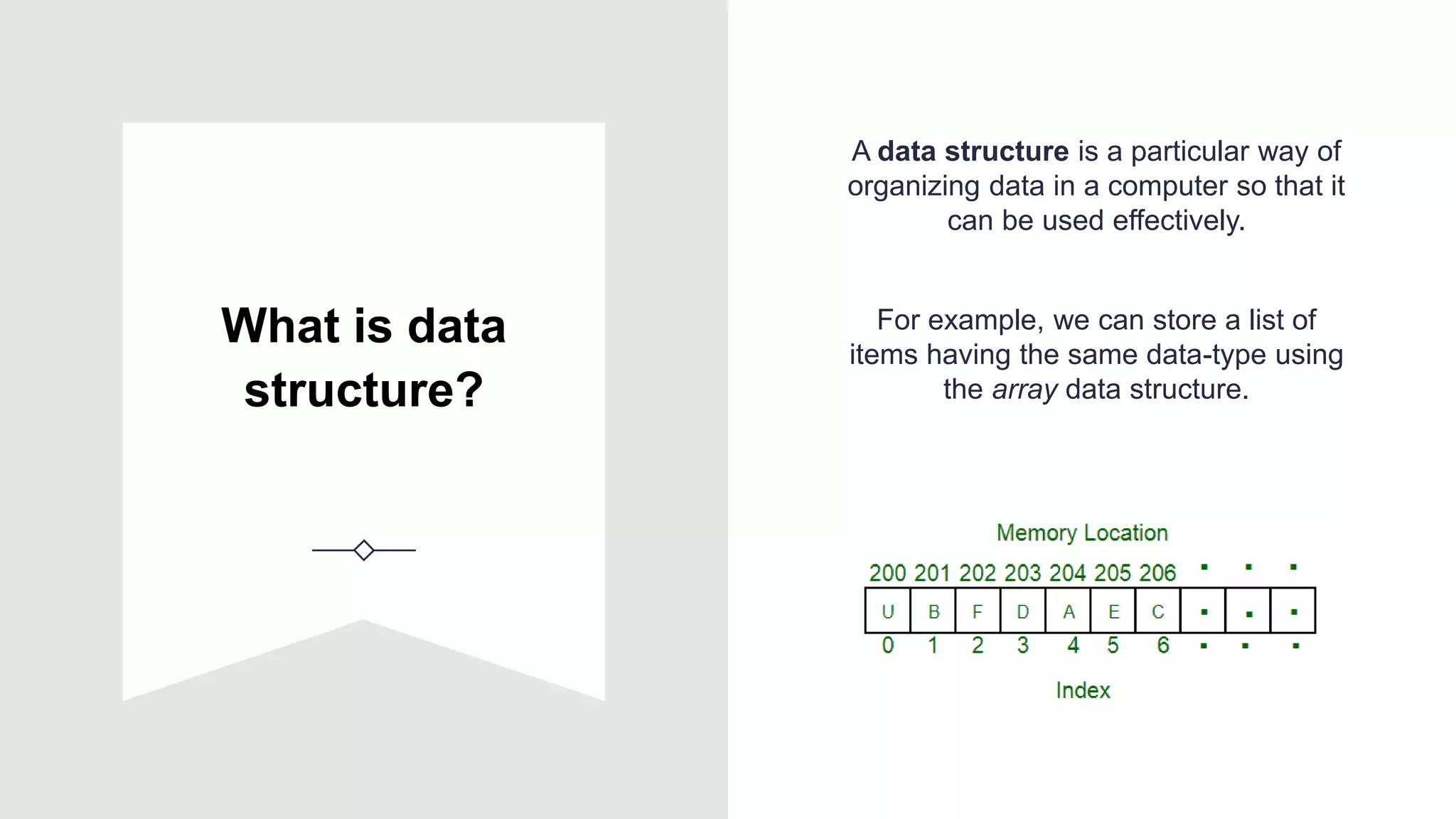 What is data
structure?
A data structure is a particular way of
organizing data in a computer so that it
can be used effectively.
For example, we can store a list of
items having the same data-type using
the array data structure.
 