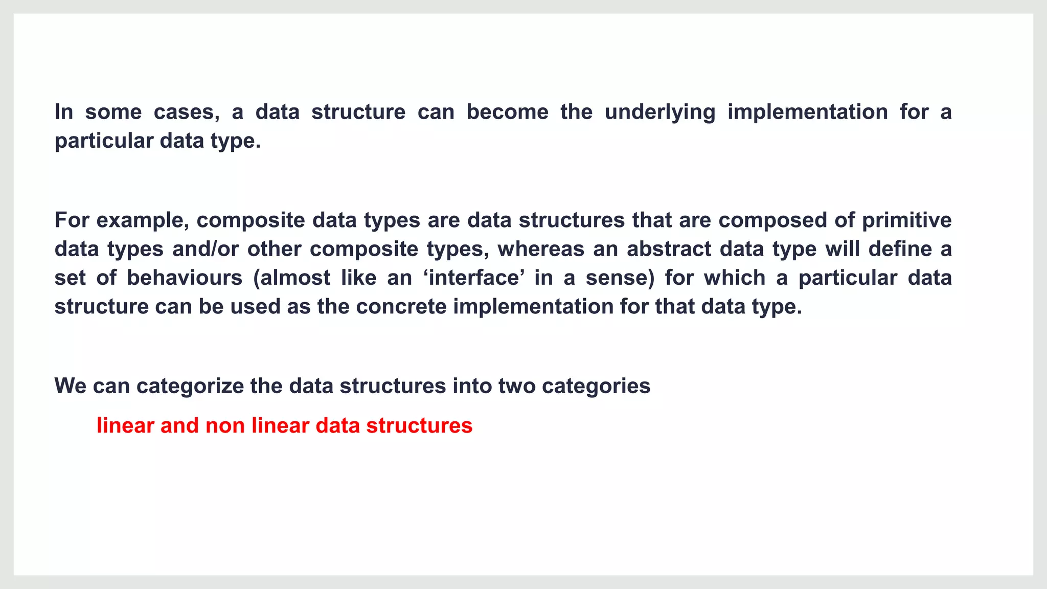 In some cases, a data structure can become the underlying implementation for a
particular data type.
For example, composite data types are data structures that are composed of primitive
data types and/or other composite types, whereas an abstract data type will define a
set of behaviours (almost like an ‘interface’ in a sense) for which a particular data
structure can be used as the concrete implementation for that data type.
We can categorize the data structures into two categories
linear and non linear data structures
 