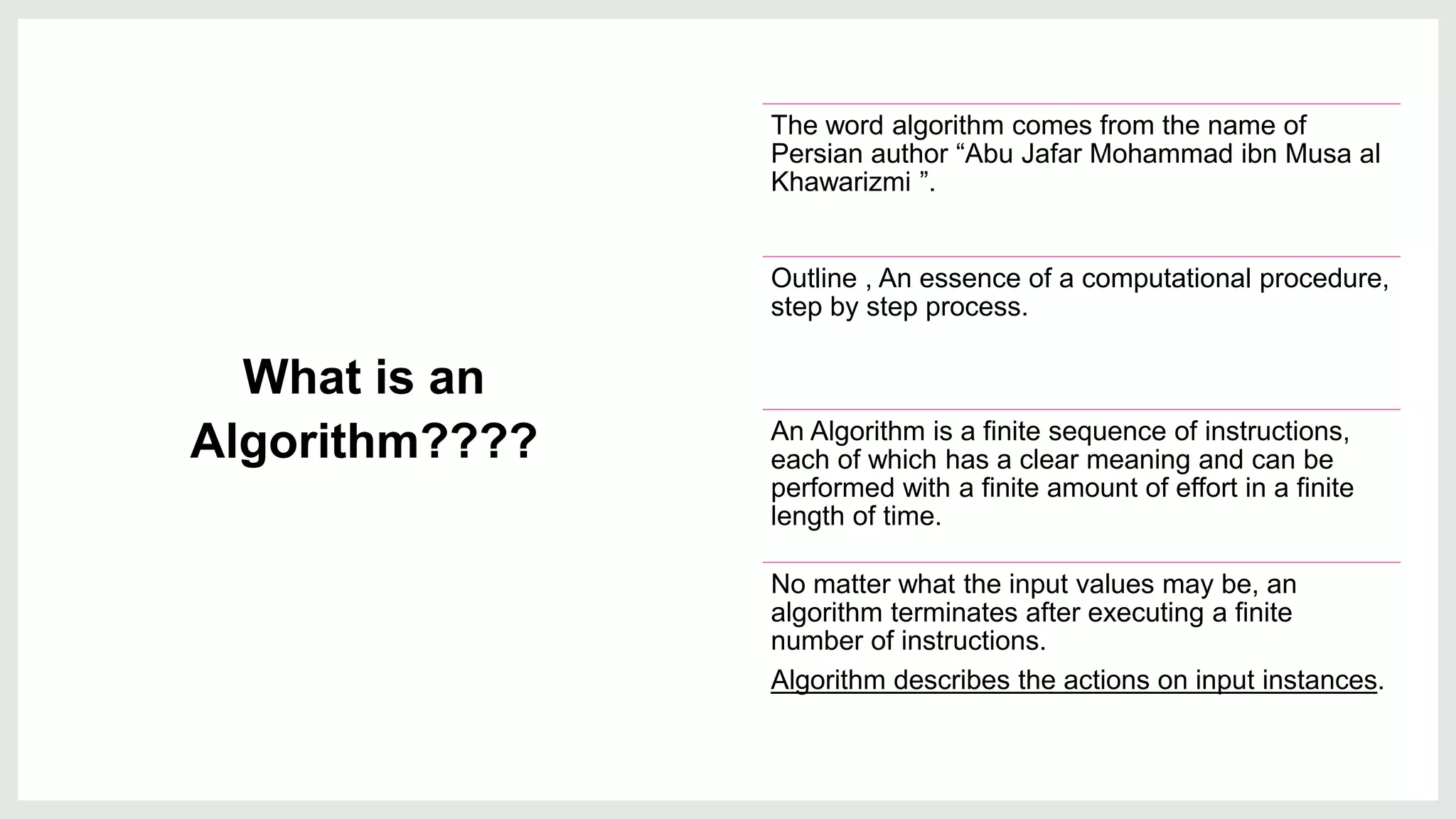 What is an
Algorithm????
The word algorithm comes from the name of
Persian author “Abu Jafar Mohammad ibn Musa al
Khawarizmi ”.
Outline , An essence of a computational procedure,
step by step process.
An Algorithm is a finite sequence of instructions,
each of which has a clear meaning and can be
performed with a finite amount of effort in a finite
length of time.
No matter what the input values may be, an
algorithm terminates after executing a finite
number of instructions.​
Algorithm describes the actions on input instances.
 