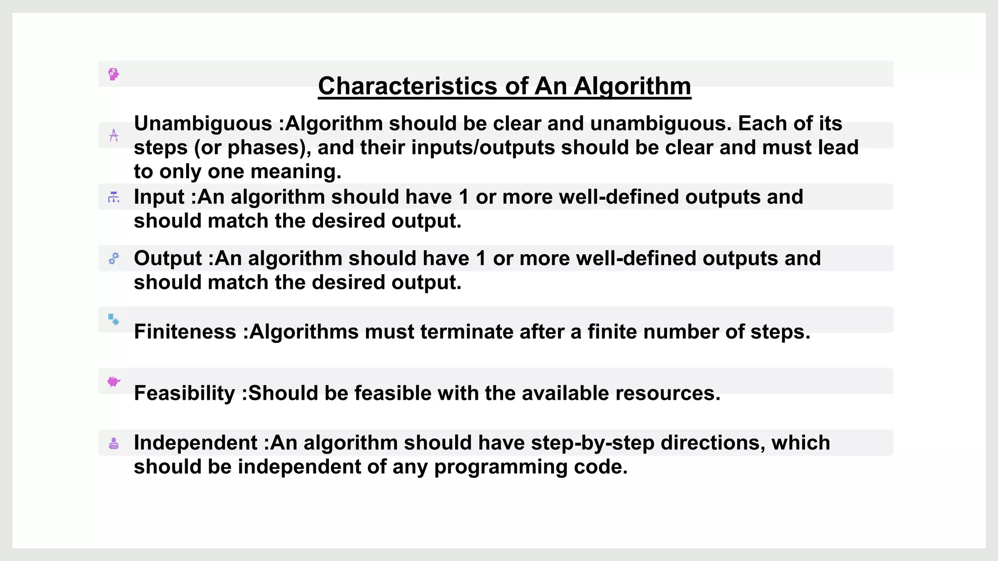Characteristics of An Algorithm
Unambiguous :Algorithm should be clear and unambiguous. Each of its
steps (or phases), and their inputs/outputs should be clear and must lead
to only one meaning.
Input :An algorithm should have 1 or more well-defined outputs and
should match the desired output.
Output :An algorithm should have 1 or more well-defined outputs and
should match the desired output.
Finiteness :Algorithms must terminate after a finite number of steps.
Feasibility :Should be feasible with the available resources.
Independent :An algorithm should have step-by-step directions, which
should be independent of any programming code.
 