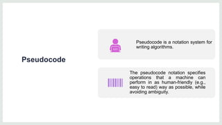 Pseudocode
Pseudocode is a notation system for
writing algorithms.
The pseudocode notation specifies
operations that a machine can
perform in as human-friendly (e.g.,
easy to read) way as possible, while
avoiding ambiguity.
 