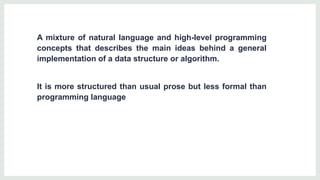 A mixture of natural language and high-level programming
concepts that describes the main ideas behind a general
implementation of a data structure or algorithm.
It is more structured than usual prose but less formal than
programming language
 