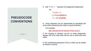 5. Use “=” or “← ” operator for assignment statements.
Ex:
i = j or I ← j
n = 2 to length[A] or
n ← 2 to length[A] .
6. Array elements can be represented by specifying the
array name followed by the index in square brackets.
For example,
A[i] indicates the ith element of the array A.
7. For looping or iteration use for or while statements.
Always end a for loop with end for and a while with end-
while.
8. The conditional expression of for or while can be written
as shown in rule (4).
PSEUDOCODE
CONVENTIONS
 