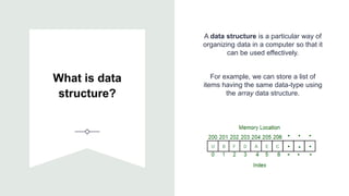 What is data
structure?
A data structure is a particular way of
organizing data in a computer so that it
can be used effectively.
For example, we can store a list of
items having the same data-type using
the array data structure.
 