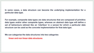 In some cases, a data structure can become the underlying implementation for a
particular data type.
For example, composite data types are data structures that are composed of primitive
data types and/or other composite types, whereas an abstract data type will define a
set of behaviours (almost like an ‘interface’ in a sense) for which a particular data
structure can be used as the concrete implementation for that data type.
We can categorize the data structures into two categories
linear and non linear data structures
 