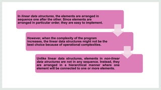 In linear data structures, the elements are arranged in
sequence one after the other. Since elements are
arranged in particular order, they are easy to implement.
However, when the complexity of the program
increases, the linear data structures might not be the
best choice because of operational complexities.
Unlike linear data structures, elements in non-linear
data structures are not in any sequence. Instead, they
are arranged in a hierarchical manner where one
element will be connected to one or more elements.
 