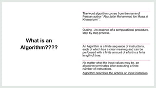 What is an
Algorithm????
The word algorithm comes from the name of
Persian author “Abu Jafar Mohammad ibn Musa al
Khawarizmi ”.
Outline , An essence of a computational procedure,
step by step process.
An Algorithm is a finite sequence of instructions,
each of which has a clear meaning and can be
performed with a finite amount of effort in a finite
length of time.
No matter what the input values may be, an
algorithm terminates after executing a finite
number of instructions.​
Algorithm describes the actions on input instances.
 