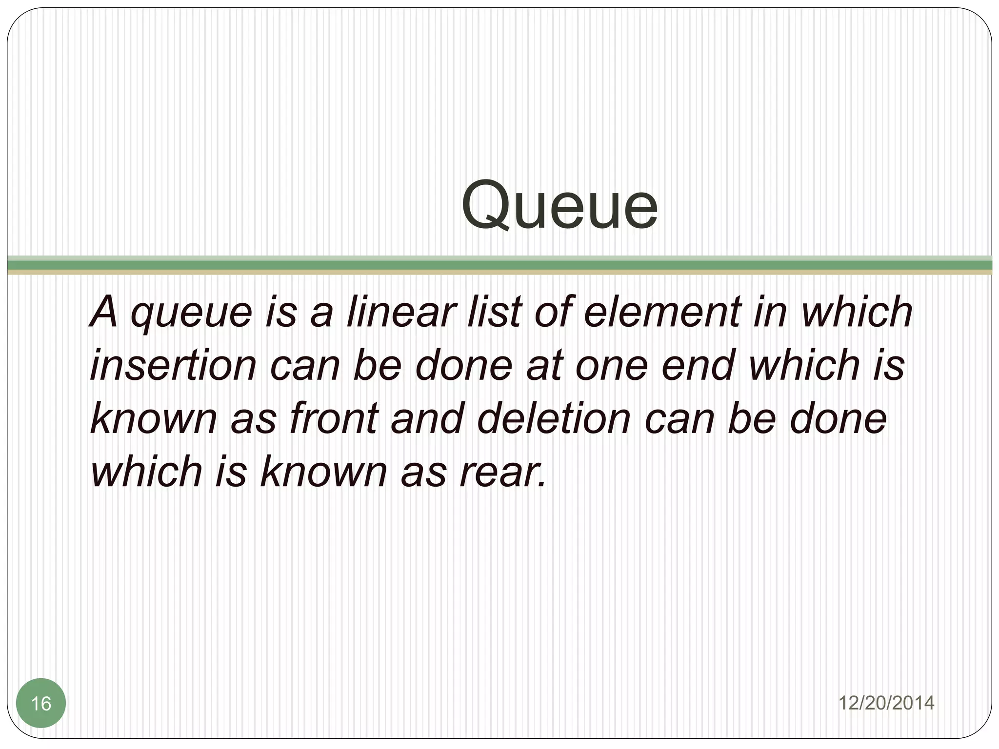 Queue
A queue is a linear list of element in which
insertion can be done at one end which is
known as front and deletion can be done
which is known as rear.
12/20/201416
 