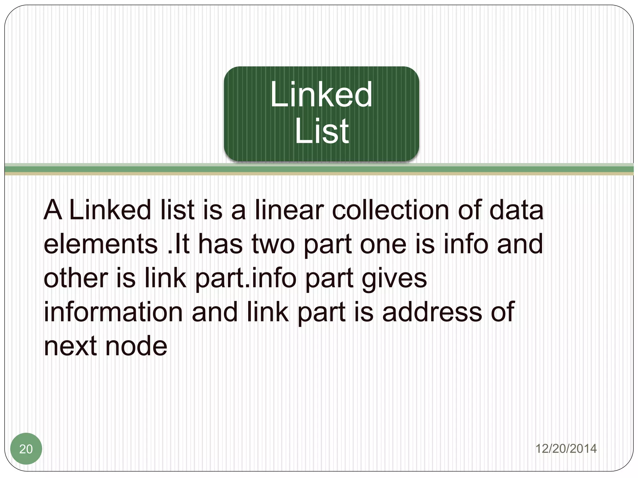 Linked
List
A Linked list is a linear collection of data
elements .It has two part one is info and
other is link part.info part gives
information and link part is address of
next node
12/20/201420
 