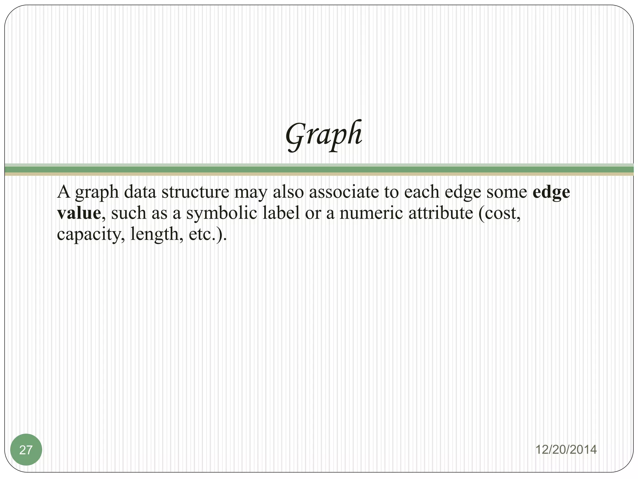 Graph
A graph data structure may also associate to each edge some edge
value, such as a symbolic label or a numeric attribute (cost,
capacity, length, etc.).
12/20/201427
 