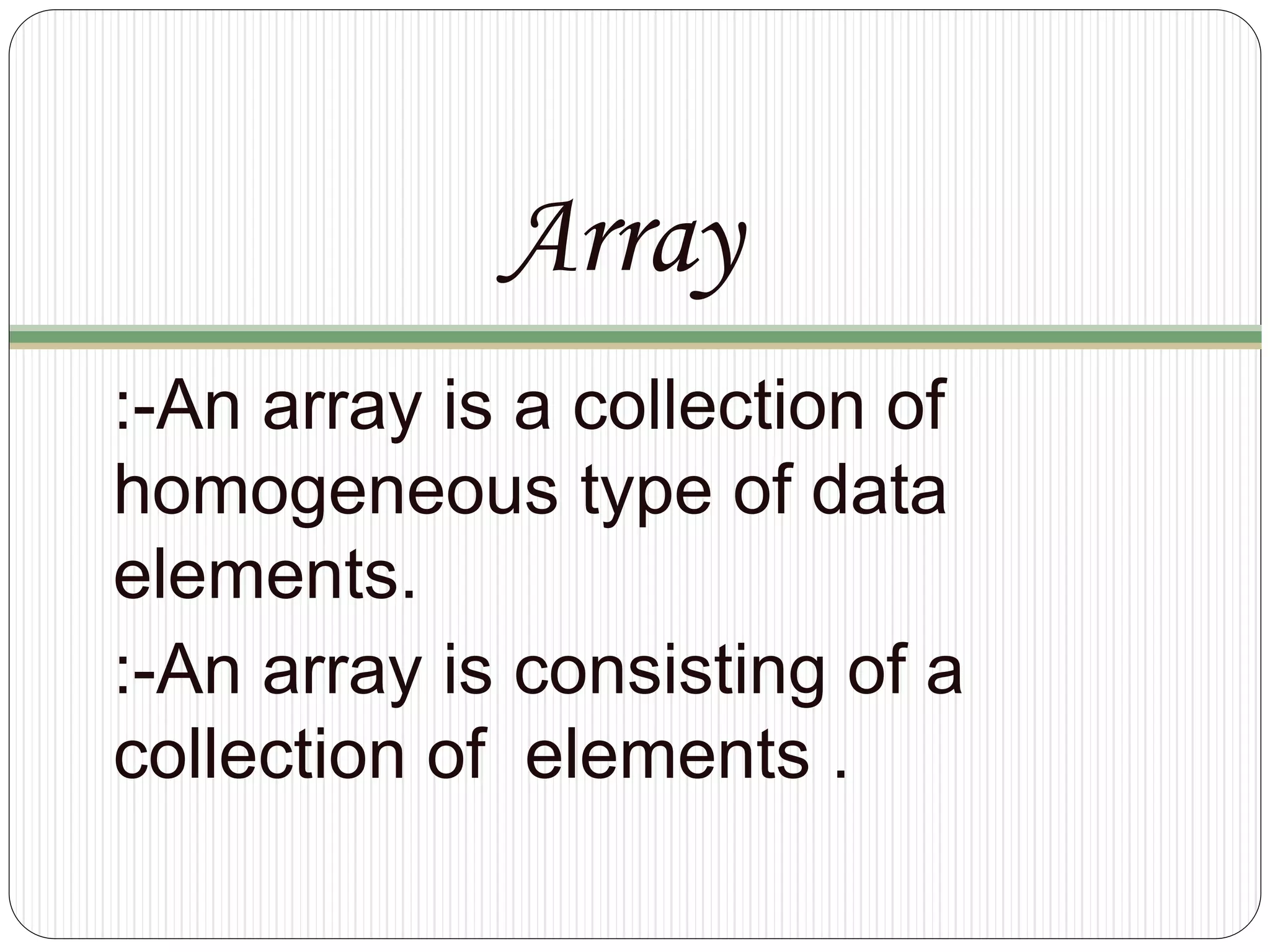 Array
:-An array is a collection of
homogeneous type of data
elements.
:-An array is consisting of a
collection of elements .
 