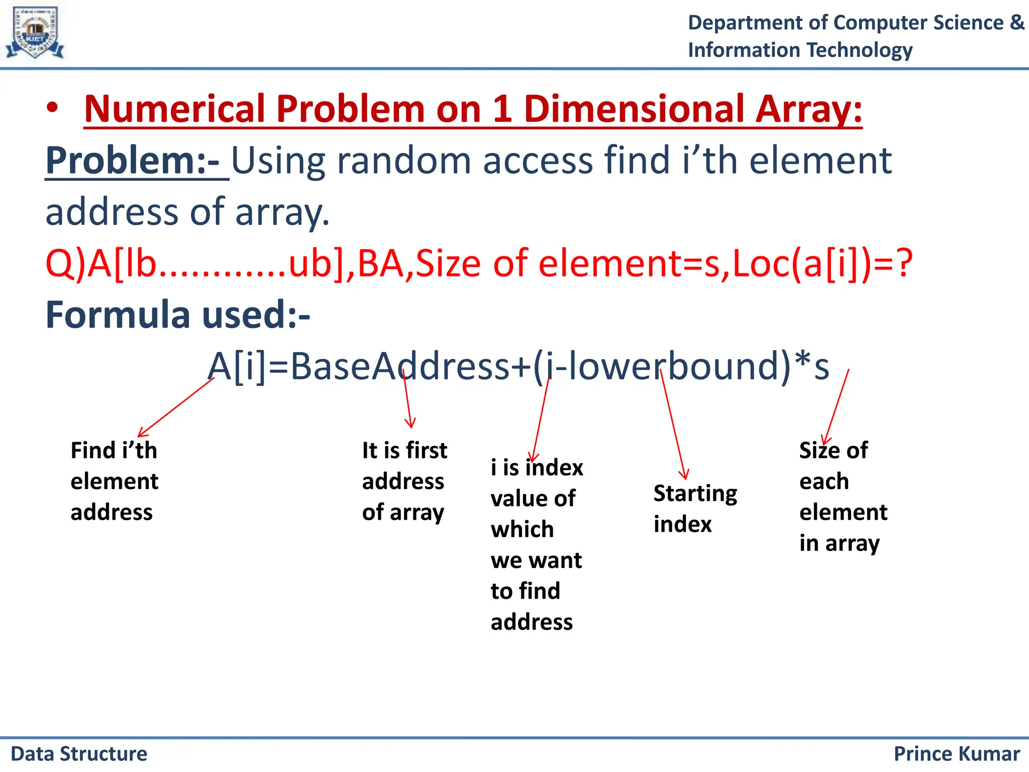 Department of Computer Science &
Information Technology
Prince Kumar
Data Structure
• Numerical Problem on 1 Dimensional Array:
Problem:- Using random access find i’th element
address of array.
Q)A[lb............ub],BA,Size of element=s,Loc(a[i])=?
Formula used:-
A[i]=BaseAddress+(i-lowerbound)*s
Find i’th
element
address
It is first
address
of array
i is index
value of
which
we want
to find
address
Starting
index
Size of
each
element
in array
 