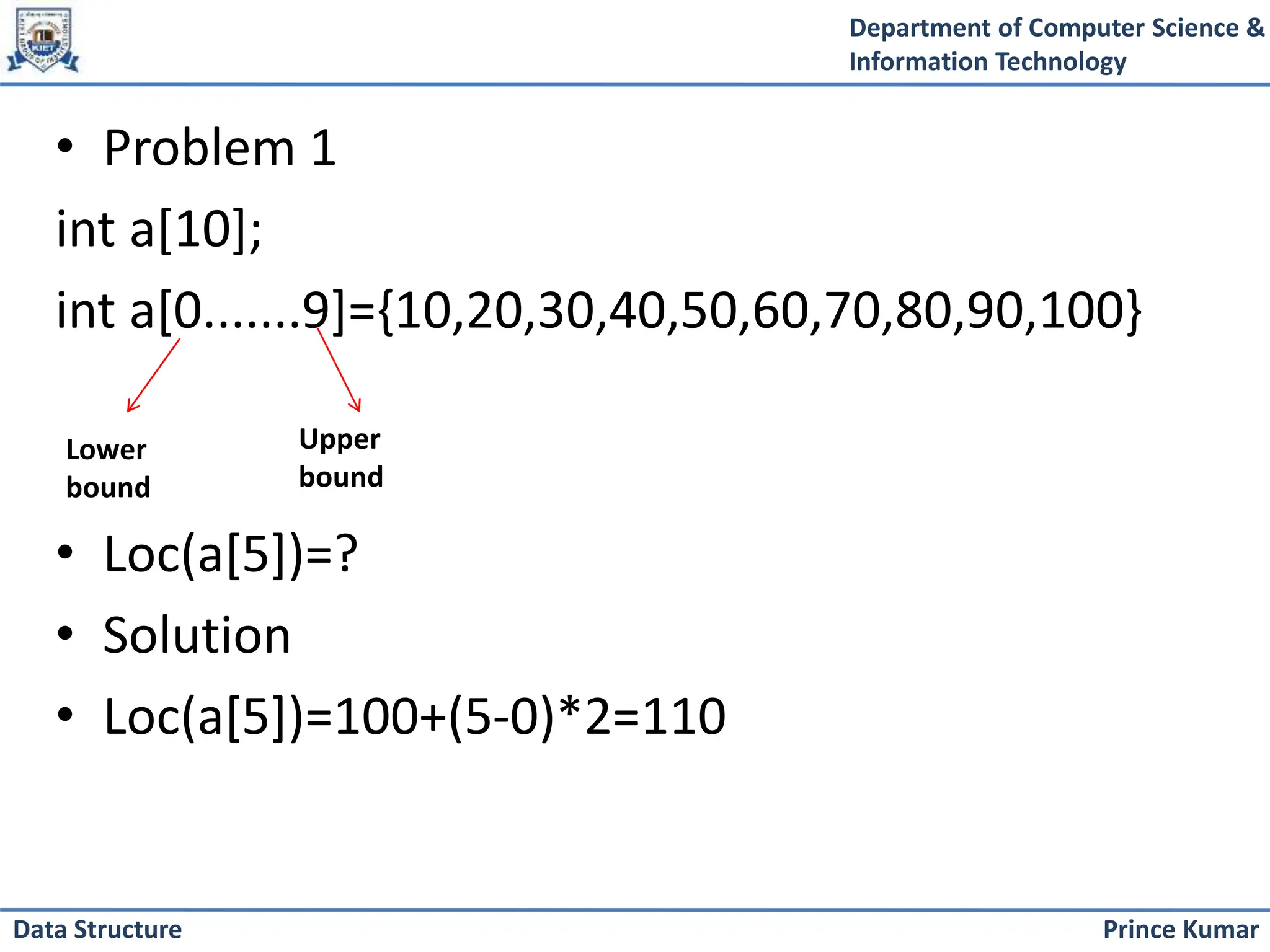 Department of Computer Science &
Information Technology
Prince Kumar
Data Structure
• Problem 1
int a[10];
int a[0.......9]={10,20,30,40,50,60,70,80,90,100}
• Loc(a[5])=?
• Solution
• Loc(a[5])=100+(5-0)*2=110
Upper
bound
Lower
bound
 