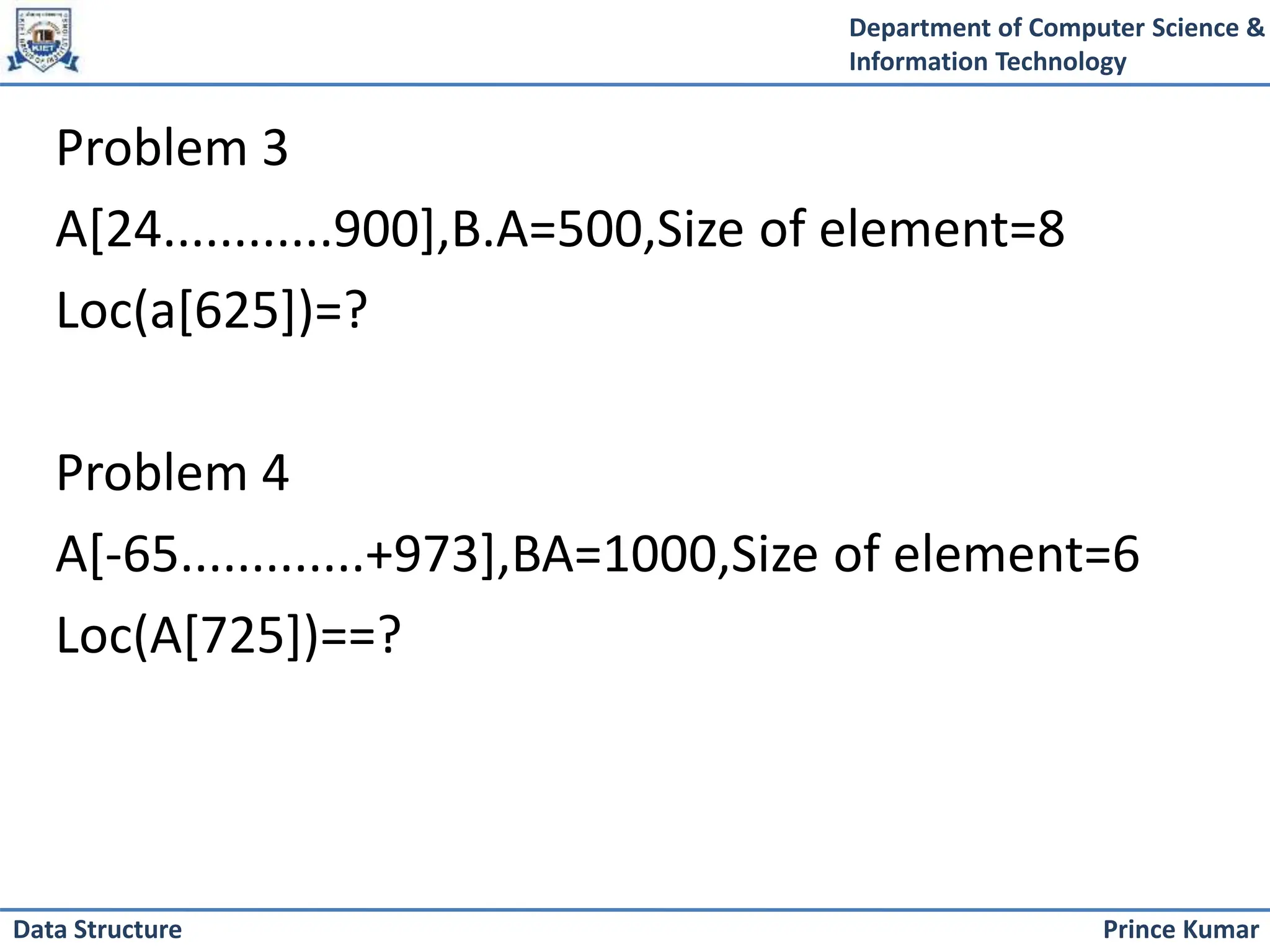 Department of Computer Science &
Information Technology
Prince Kumar
Data Structure
Problem 3
A[24............900],B.A=500,Size of element=8
Loc(a[625])=?
Problem 4
A[-65.............+973],BA=1000,Size of element=6
Loc(A[725])==?
 