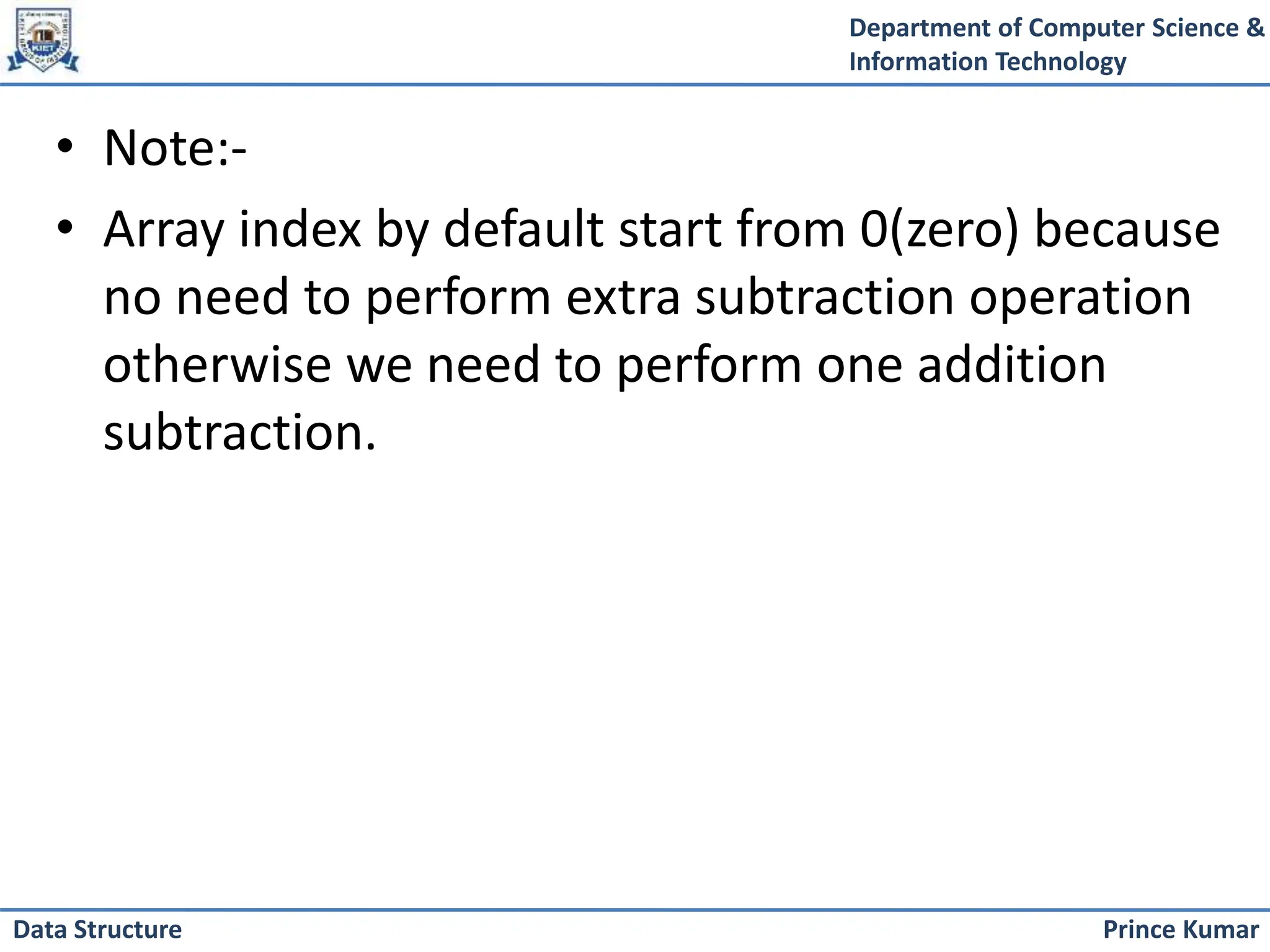 Department of Computer Science &
Information Technology
Prince Kumar
Data Structure
• Note:-
• Array index by default start from 0(zero) because
no need to perform extra subtraction operation
otherwise we need to perform one addition
subtraction.
 