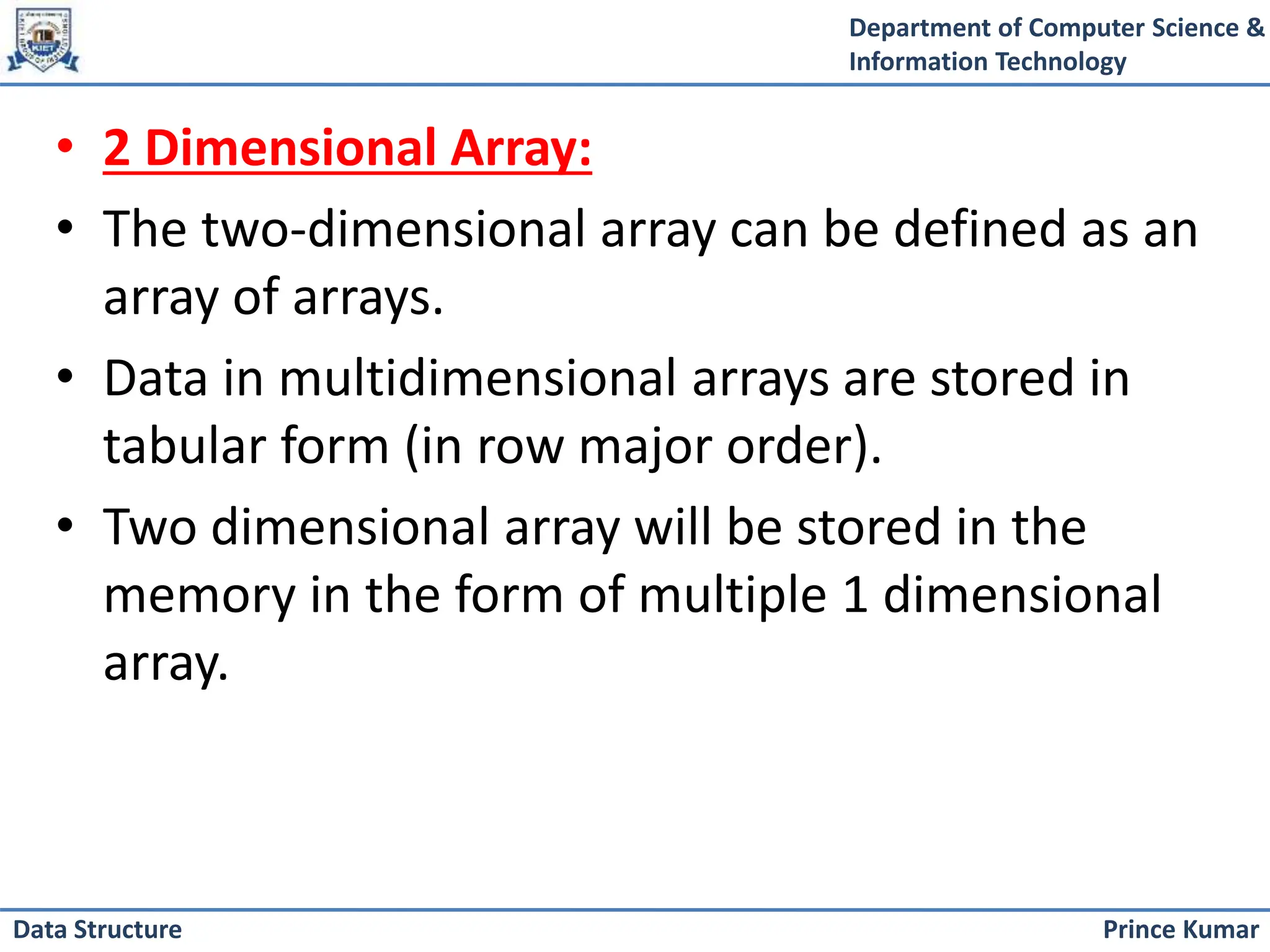 Department of Computer Science &
Information Technology
Prince Kumar
Data Structure
• 2 Dimensional Array:
• The two-dimensional array can be defined as an
array of arrays.
• Data in multidimensional arrays are stored in
tabular form (in row major order).
• Two dimensional array will be stored in the
memory in the form of multiple 1 dimensional
array.
 