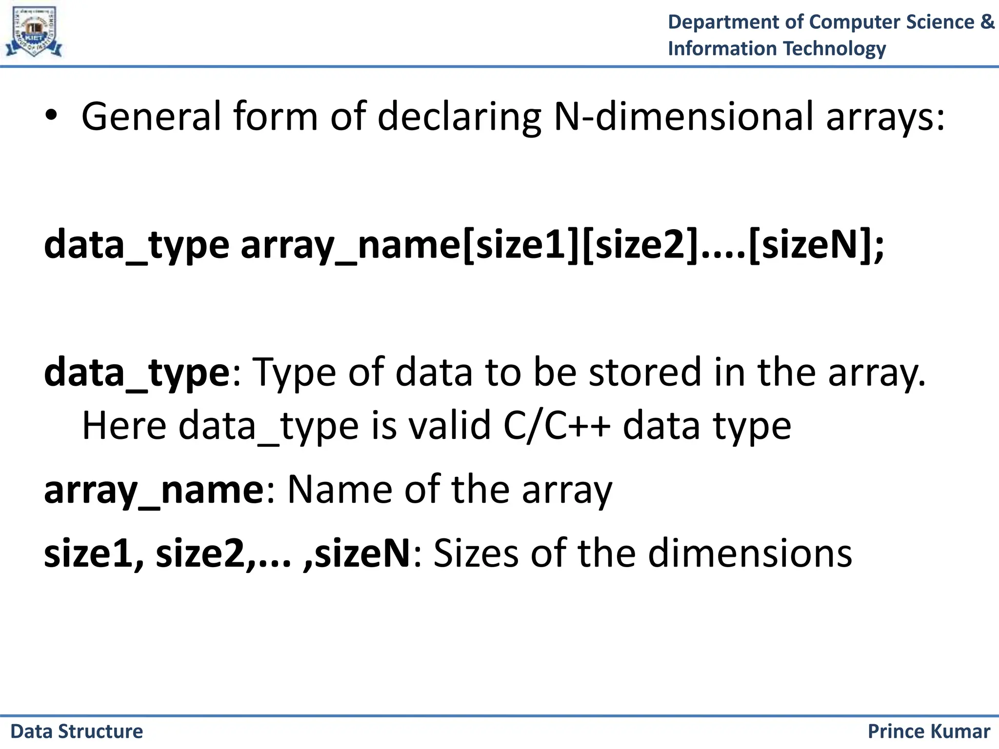 Department of Computer Science &
Information Technology
Prince Kumar
Data Structure
• General form of declaring N-dimensional arrays:
data_type array_name[size1][size2]....[sizeN];
data_type: Type of data to be stored in the array.
Here data_type is valid C/C++ data type
array_name: Name of the array
size1, size2,... ,sizeN: Sizes of the dimensions
 