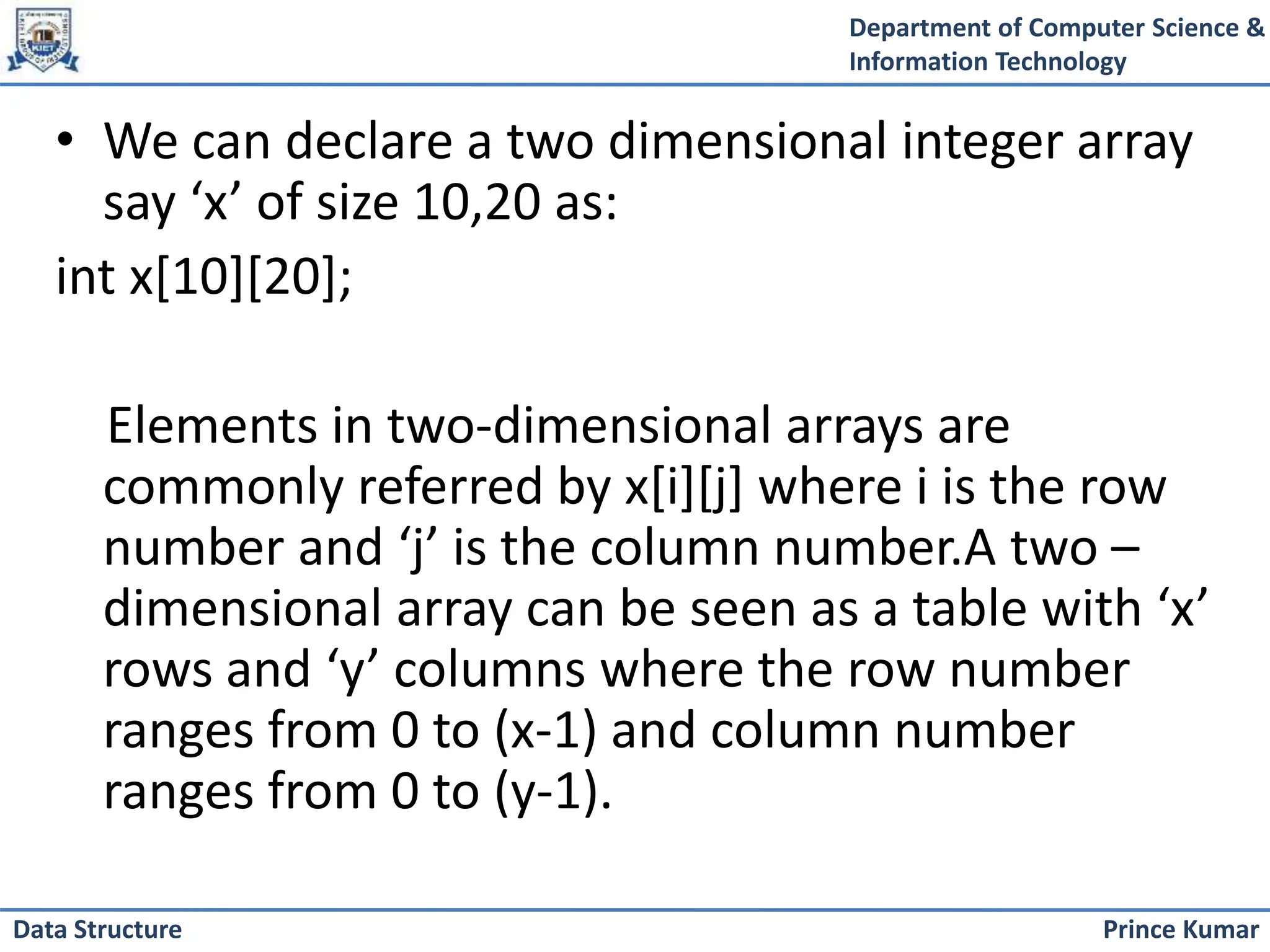 Department of Computer Science &
Information Technology
Prince Kumar
Data Structure
• We can declare a two dimensional integer array
say ‘x’ of size 10,20 as:
int x[10][20];
Elements in two-dimensional arrays are
commonly referred by x[i][j] where i is the row
number and ‘j’ is the column number.A two –
dimensional array can be seen as a table with ‘x’
rows and ‘y’ columns where the row number
ranges from 0 to (x-1) and column number
ranges from 0 to (y-1).
 