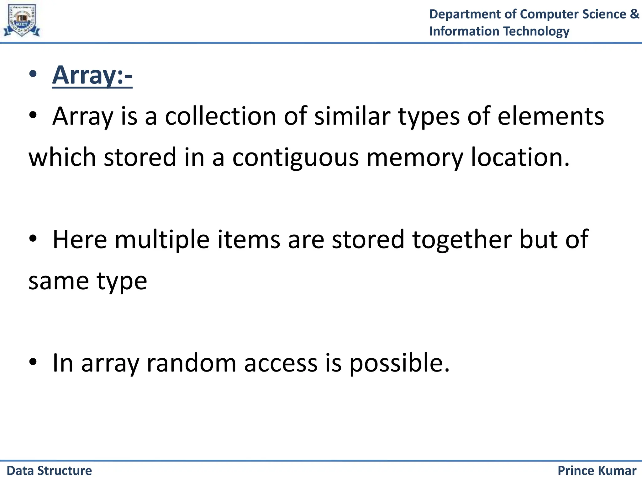 Department of Computer Science &
Information Technology
Prince Kumar
Data Structure
• Array:-
• Array is a collection of similar types of elements
which stored in a contiguous memory location.
• Here multiple items are stored together but of
same type
• In array random access is possible.
 