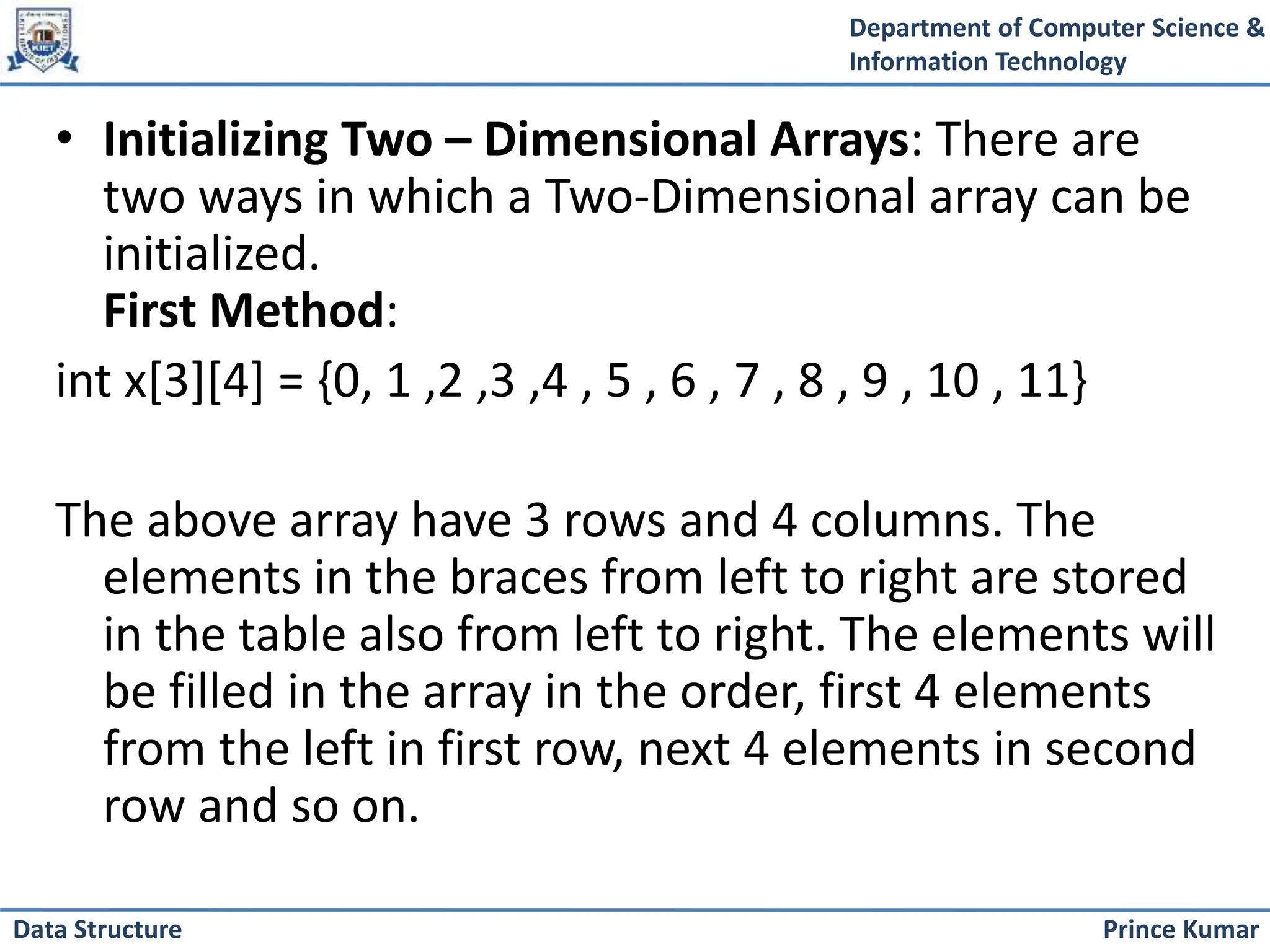 Department of Computer Science &
Information Technology
Prince Kumar
Data Structure
• Initializing Two – Dimensional Arrays: There are
two ways in which a Two-Dimensional array can be
initialized.
First Method:
int x[3][4] = {0, 1 ,2 ,3 ,4 , 5 , 6 , 7 , 8 , 9 , 10 , 11}
The above array have 3 rows and 4 columns. The
elements in the braces from left to right are stored
in the table also from left to right. The elements will
be filled in the array in the order, first 4 elements
from the left in first row, next 4 elements in second
row and so on.
 