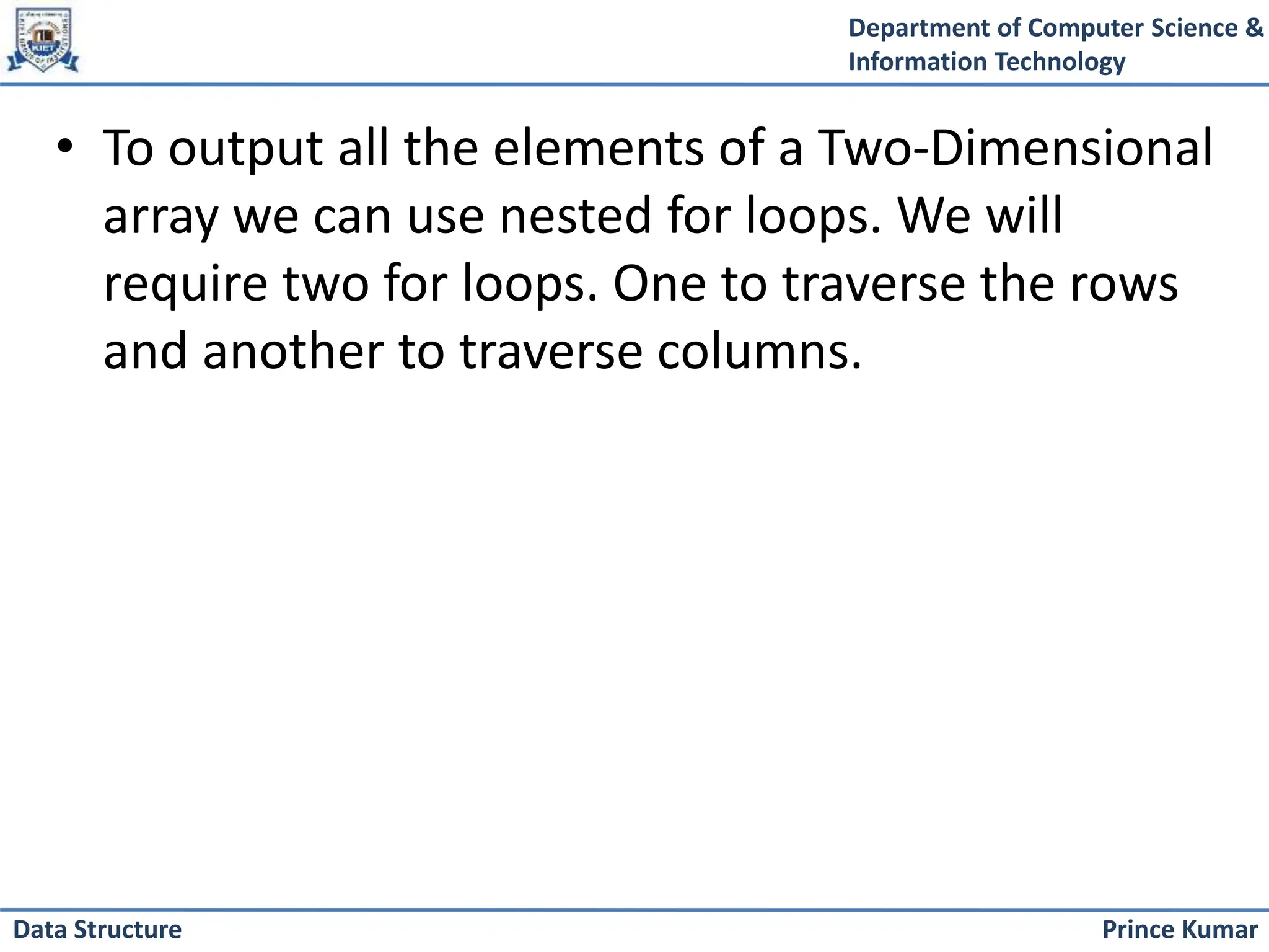 Department of Computer Science &
Information Technology
Prince Kumar
Data Structure
• To output all the elements of a Two-Dimensional
array we can use nested for loops. We will
require two for loops. One to traverse the rows
and another to traverse columns.
 