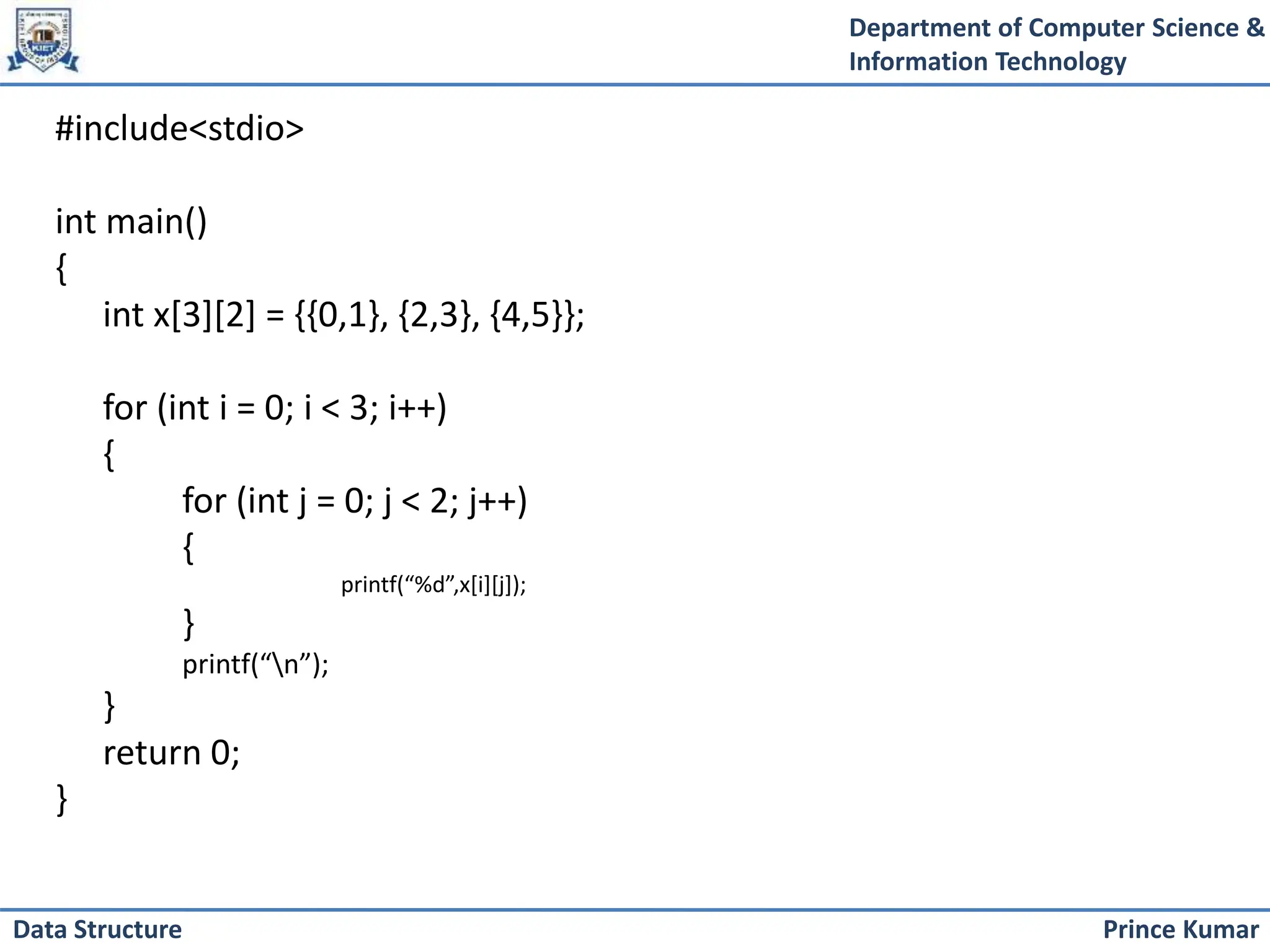 Department of Computer Science &
Information Technology
Prince Kumar
Data Structure
#include<stdio>
int main()
{
int x[3][2] = {{0,1}, {2,3}, {4,5}};
for (int i = 0; i < 3; i++)
{
for (int j = 0; j < 2; j++)
{
printf(“%d”,x[i][j]);
}
printf(“n”);
}
return 0;
}
 