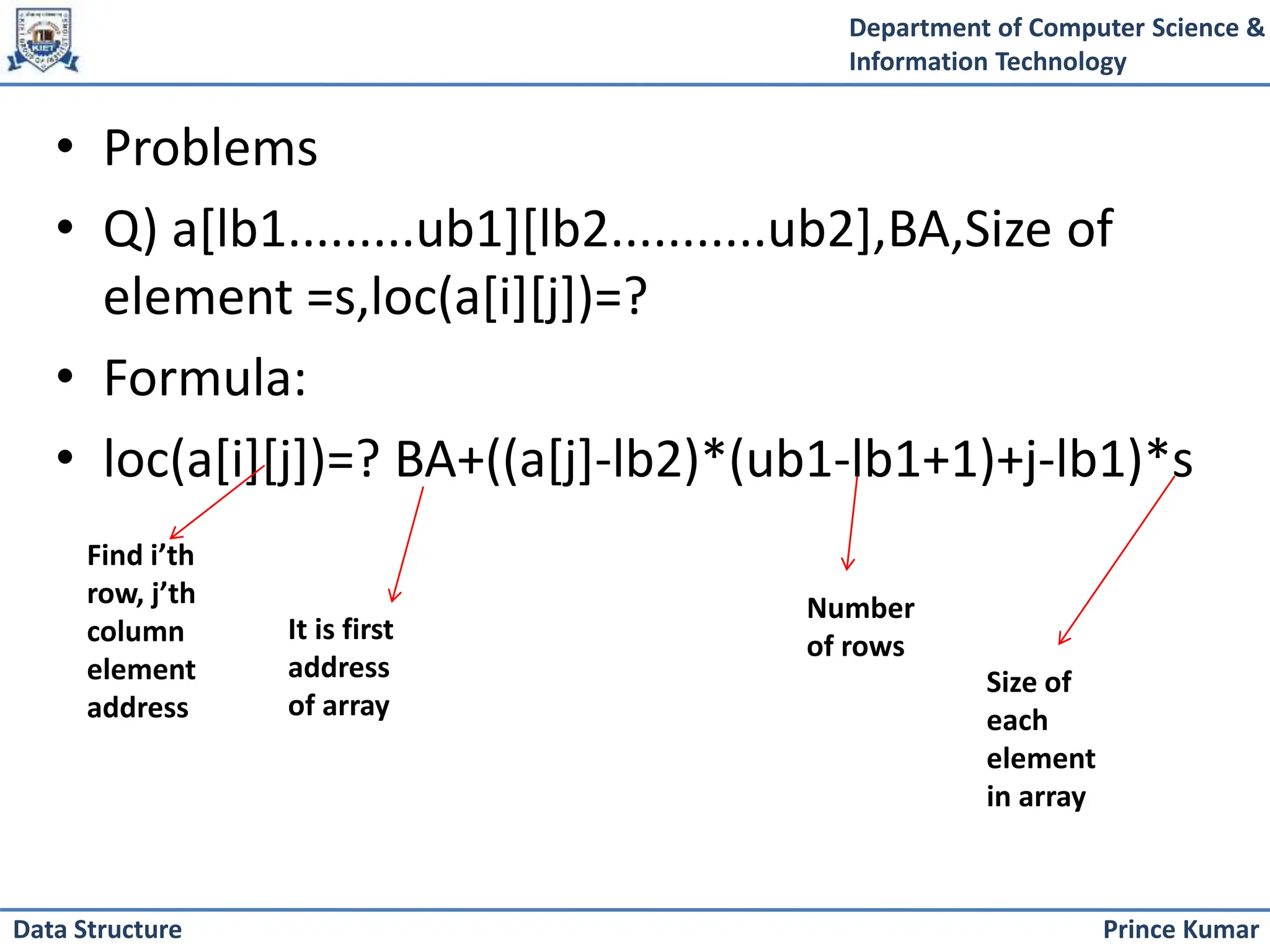 Department of Computer Science &
Information Technology
Prince Kumar
Data Structure
• Problems
• Q) a[lb1.........ub1][lb2...........ub2],BA,Size of
element =s,loc(a[i][j])=?
• Formula:
• loc(a[i][j])=? BA+((a[j]-lb2)*(ub1-lb1+1)+j-lb1)*s
Find i’th
row, j’th
column
element
address
It is first
address
of array
Number
of rows
Size of
each
element
in array
 