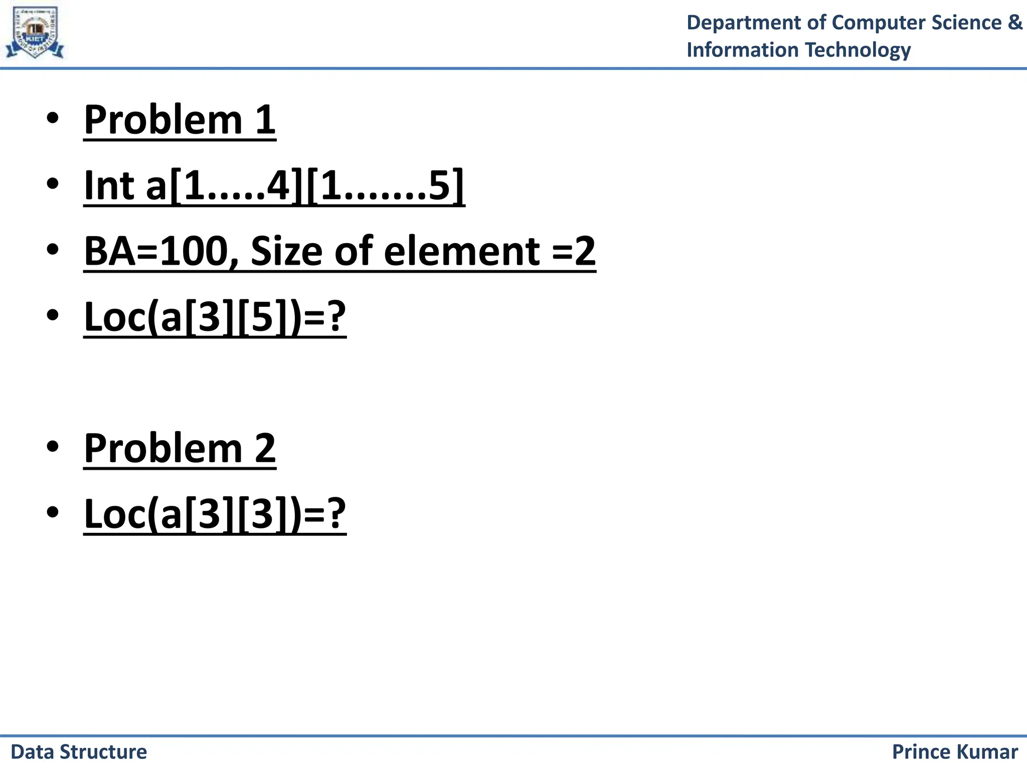 Department of Computer Science &
Information Technology
Prince Kumar
Data Structure
• Problem 1
• Int a[1.....4][1.......5]
• BA=100, Size of element =2
• Loc(a[3][5])=?
• Problem 2
• Loc(a[3][3])=?
 